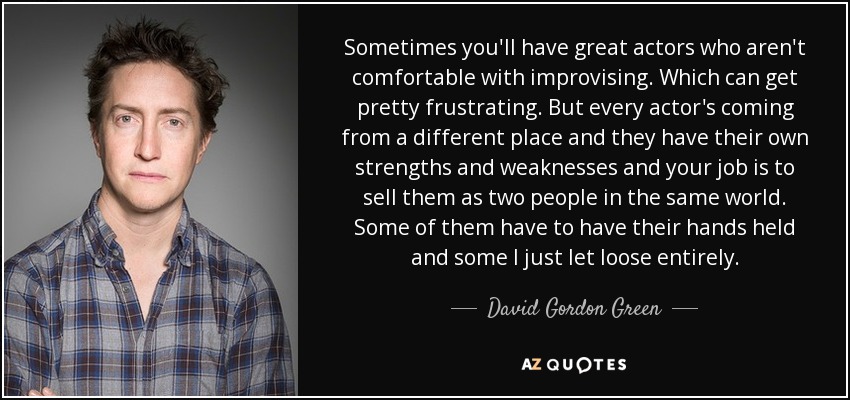 Sometimes you'll have great actors who aren't comfortable with improvising. Which can get pretty frustrating. But every actor's coming from a different place and they have their own strengths and weaknesses and your job is to sell them as two people in the same world. Some of them have to have their hands held and some I just let loose entirely. - David Gordon Green