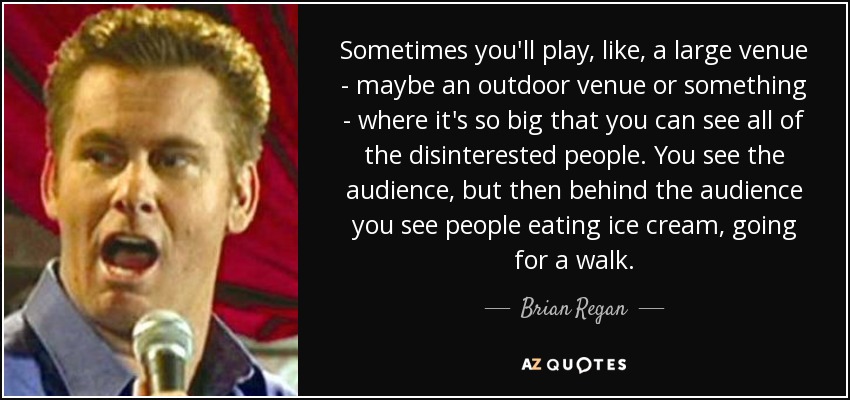 Sometimes you'll play, like, a large venue - maybe an outdoor venue or something - where it's so big that you can see all of the disinterested people. You see the audience, but then behind the audience you see people eating ice cream, going for a walk. - Brian Regan