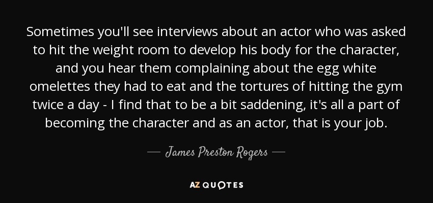 Sometimes you'll see interviews about an actor who was asked to hit the weight room to develop his body for the character, and you hear them complaining about the egg white omelettes they had to eat and the tortures of hitting the gym twice a day - I find that to be a bit saddening, it's all a part of becoming the character and as an actor, that is your job. - James Preston Rogers