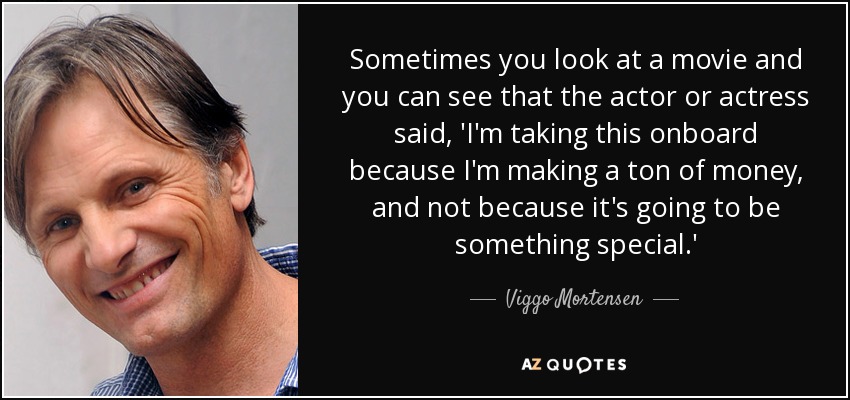 Sometimes you look at a movie and you can see that the actor or actress said, 'I'm taking this onboard because I'm making a ton of money, and not because it's going to be something special.' - Viggo Mortensen