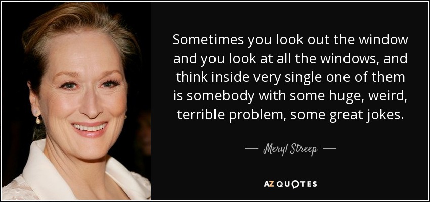 Sometimes you look out the window and you look at all the windows, and think inside very single one of them is somebody with some huge, weird, terrible problem, some great jokes. - Meryl Streep