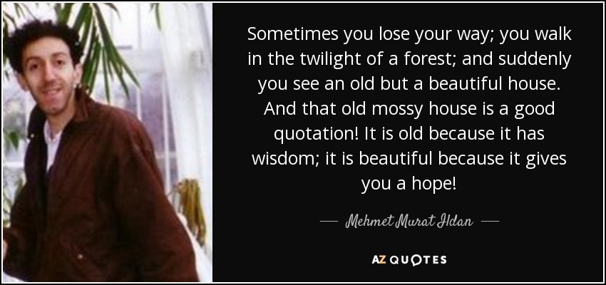 Sometimes you lose your way; you walk in the twilight of a forest; and suddenly you see an old but a beautiful house. And that old mossy house is a good quotation! It is old because it has wisdom; it is beautiful because it gives you a hope! - Mehmet Murat Ildan