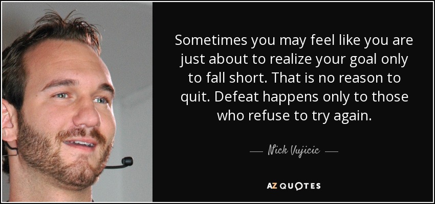 Sometimes you may feel like you are just about to realize your goal only to fall short. That is no reason to quit. Defeat happens only to those who refuse to try again. - Nick Vujicic