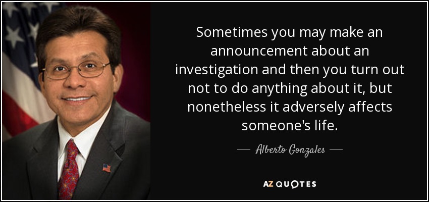 Sometimes you may make an announcement about an investigation and then you turn out not to do anything about it, but nonetheless it adversely affects someone's life. - Alberto Gonzales