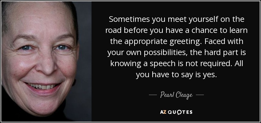 Sometimes you meet yourself on the road before you have a chance to learn the appropriate greeting. Faced with your own possibilities, the hard part is knowing a speech is not required. All you have to say is yes. - Pearl Cleage