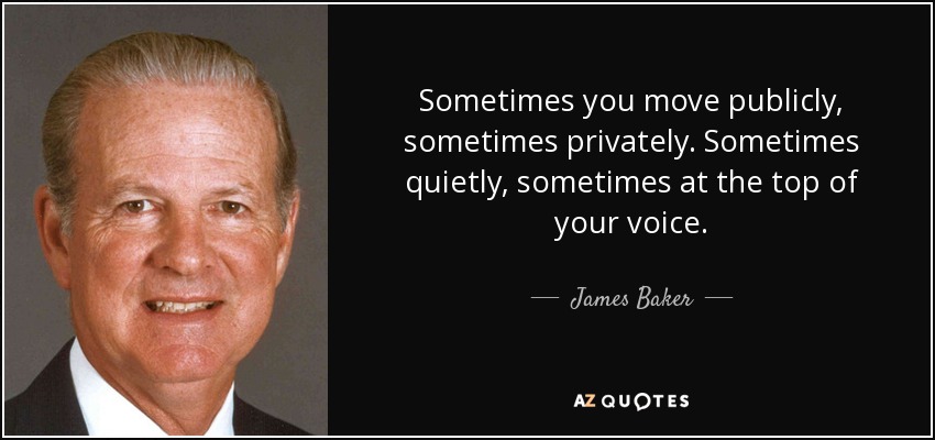 Sometimes you move publicly, sometimes privately. Sometimes quietly, sometimes at the top of your voice. - James Baker