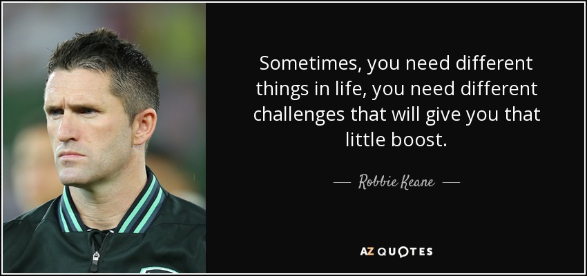 Sometimes, you need different things in life, you need different challenges that will give you that little boost. - Robbie Keane