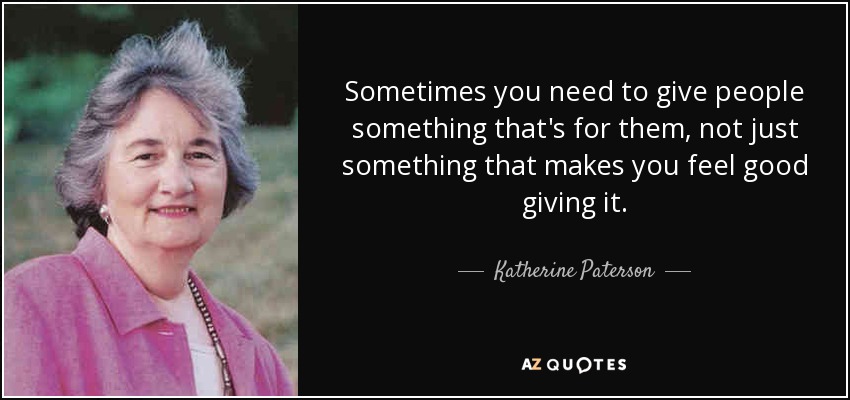 Sometimes you need to give people something that's for them, not just something that makes you feel good giving it. - Katherine Paterson