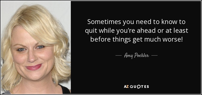 Sometimes you need to know to quit while you're ahead or at least before things get much worse! - Amy Poehler