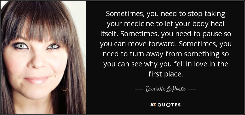 Sometimes, you need to stop taking your medicine to let your body heal itself. Sometimes, you need to pause so you can move forward. Sometimes, you need to turn away from something so you can see why you fell in love in the first place. - Danielle LaPorte