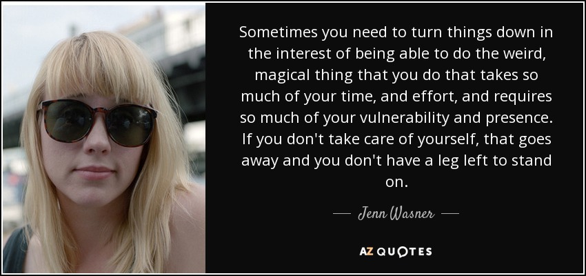 Sometimes you need to turn things down in the interest of being able to do the weird, magical thing that you do that takes so much of your time, and effort, and requires so much of your vulnerability and presence. If you don't take care of yourself, that goes away and you don't have a leg left to stand on. - Jenn Wasner