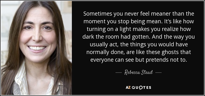 Sometimes you never feel meaner than the moment you stop being mean. It's like how turning on a light makes you realize how dark the room had gotten. And the way you usually act, the things you would have normally done, are like these ghosts that everyone can see but pretends not to. - Rebecca Stead