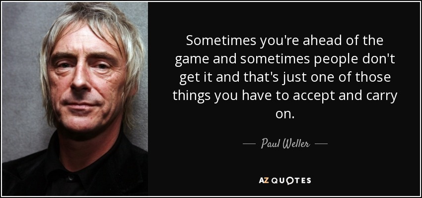 Sometimes you're ahead of the game and sometimes people don't get it and that's just one of those things you have to accept and carry on. - Paul Weller