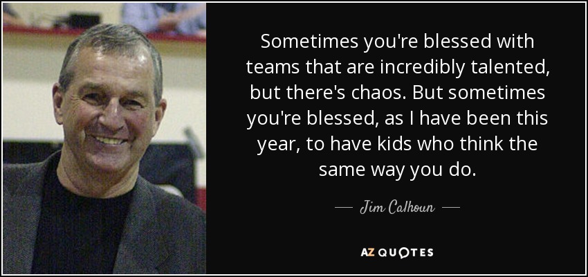 Sometimes you're blessed with teams that are incredibly talented, but there's chaos. But sometimes you're blessed, as I have been this year, to have kids who think the same way you do. - Jim Calhoun