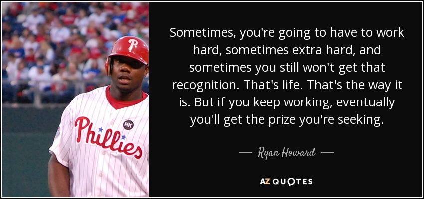 Sometimes, you're going to have to work hard, sometimes extra hard, and sometimes you still won't get that recognition. That's life. That's the way it is. But if you keep working, eventually you'll get the prize you're seeking. - Ryan Howard