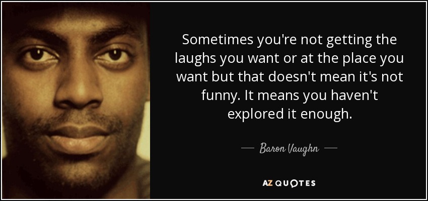 Sometimes you're not getting the laughs you want or at the place you want but that doesn't mean it's not funny. It means you haven't explored it enough. - Baron Vaughn