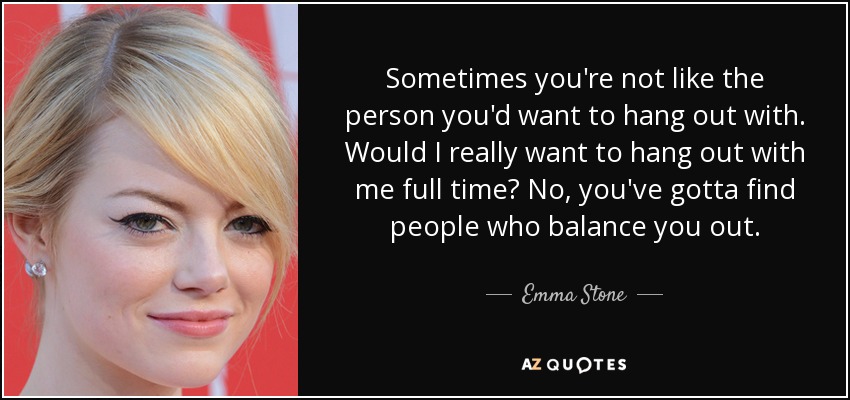 Sometimes you're not like the person you'd want to hang out with. Would I really want to hang out with me full time? No, you've gotta find people who balance you out. - Emma Stone