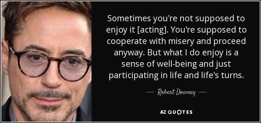 Sometimes you're not supposed to enjoy it [acting]. You're supposed to cooperate with misery and proceed anyway. But what I do enjoy is a sense of well-being and just participating in life and life's turns. - Robert Downey, Jr.