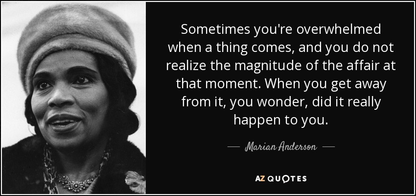 Sometimes you're overwhelmed when a thing comes, and you do not realize the magnitude of the affair at that moment. When you get away from it, you wonder, did it really happen to you. - Marian Anderson
