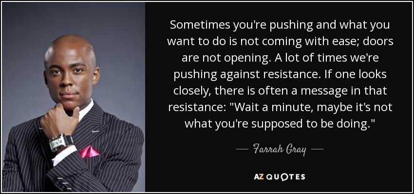 Sometimes you're pushing and what you want to do is not coming with ease; doors are not opening. A lot of times we're pushing against resistance. If one looks closely, there is often a message in that resistance: 