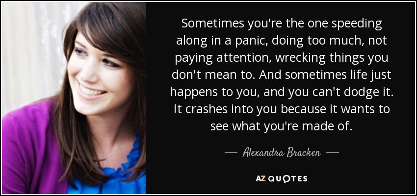 Sometimes you're the one speeding along in a panic, doing too much, not paying attention, wrecking things you don't mean to. And sometimes life just happens to you, and you can't dodge it. It crashes into you because it wants to see what you're made of. - Alexandra Bracken