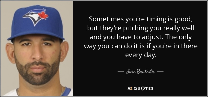 Sometimes you're timing is good, but they're pitching you really well and you have to adjust. The only way you can do it is if you're in there every day. - Jose Bautista