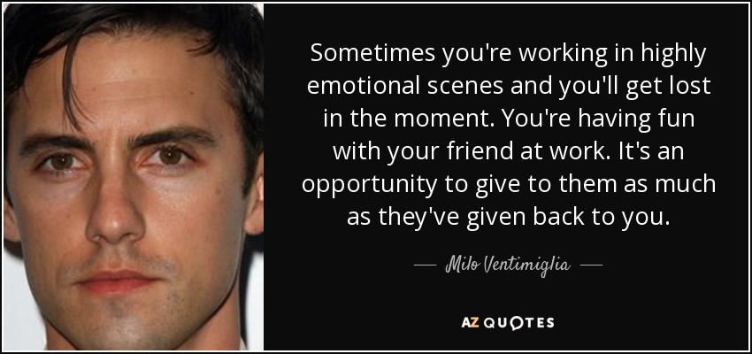 Sometimes you're working in highly emotional scenes and you'll get lost in the moment. You're having fun with your friend at work. It's an opportunity to give to them as much as they've given back to you. - Milo Ventimiglia