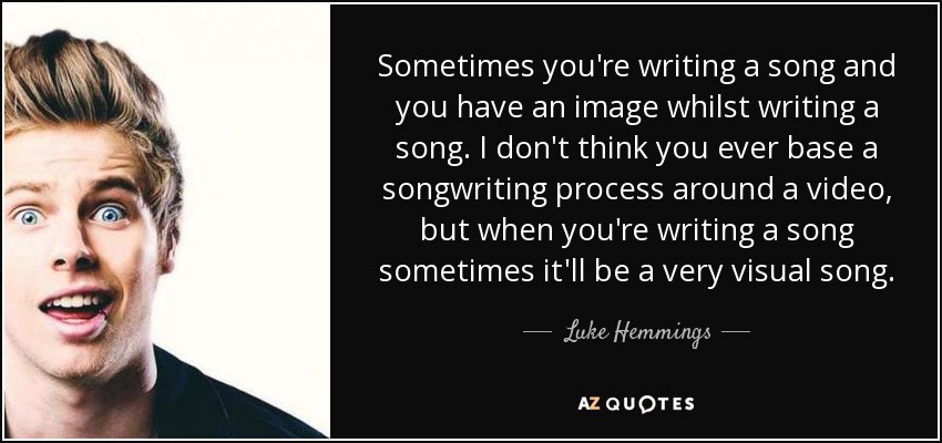 Sometimes you're writing a song and you have an image whilst writing a song. I don't think you ever base a songwriting process around a video, but when you're writing a song sometimes it'll be a very visual song. - Luke Hemmings