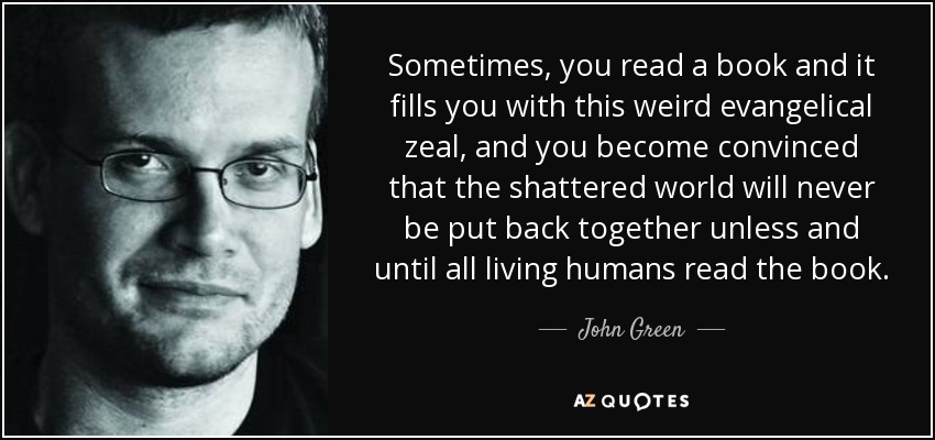 Sometimes, you read a book and it fills you with this weird evangelical zeal, and you become convinced that the shattered world will never be put back together unless and until all living humans read the book. - John Green