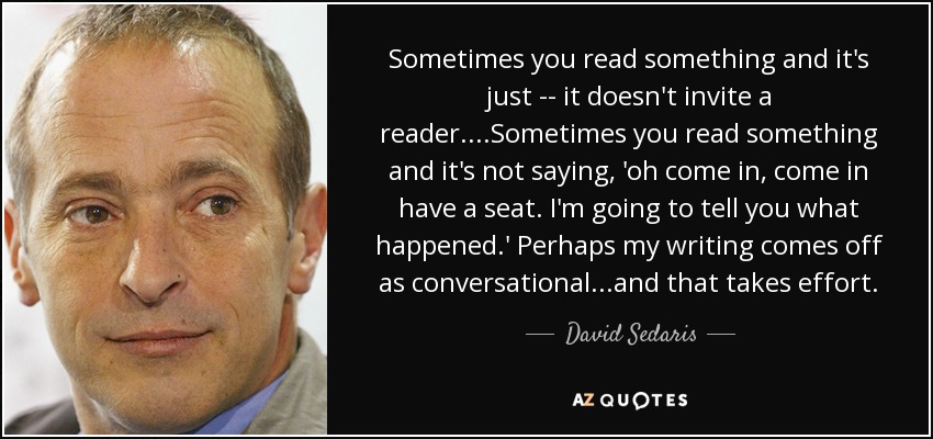 Sometimes you read something and it's just -- it doesn't invite a reader....Sometimes you read something and it's not saying, 'oh come in, come in have a seat. I'm going to tell you what happened.' Perhaps my writing comes off as conversational...and that takes effort. - David Sedaris