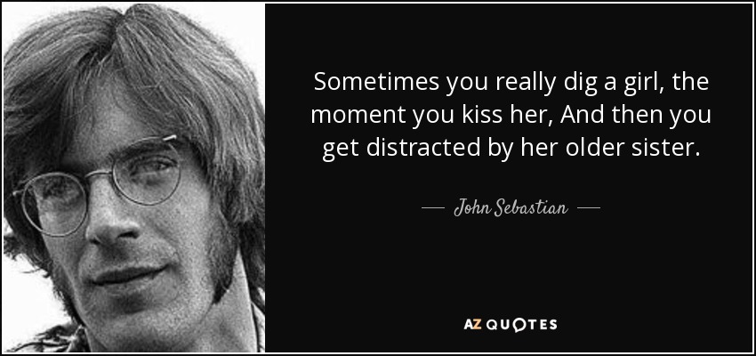 Sometimes you really dig a girl, the moment you kiss her, And then you get distracted by her older sister. - John Sebastian