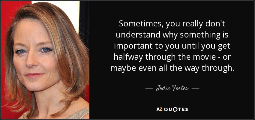 Sometimes, you really don't understand why something is important to you until you get halfway through the movie - or maybe even all the way through. - Jodie Foster