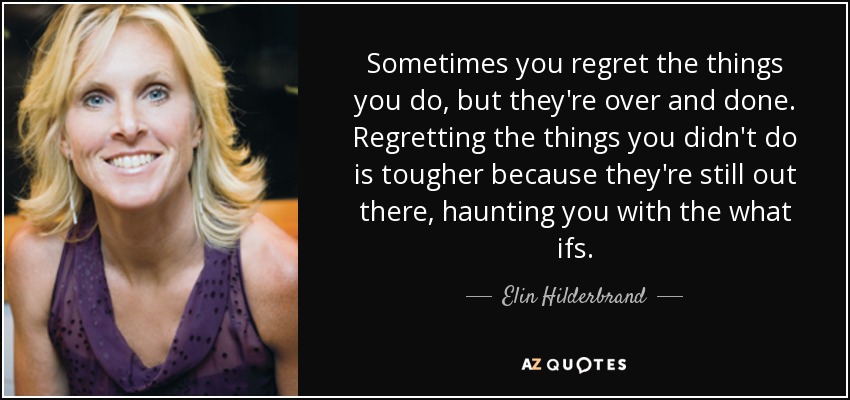 Sometimes you regret the things you do, but they're over and done. Regretting the things you didn't do is tougher because they're still out there, haunting you with the what ifs. - Elin Hilderbrand