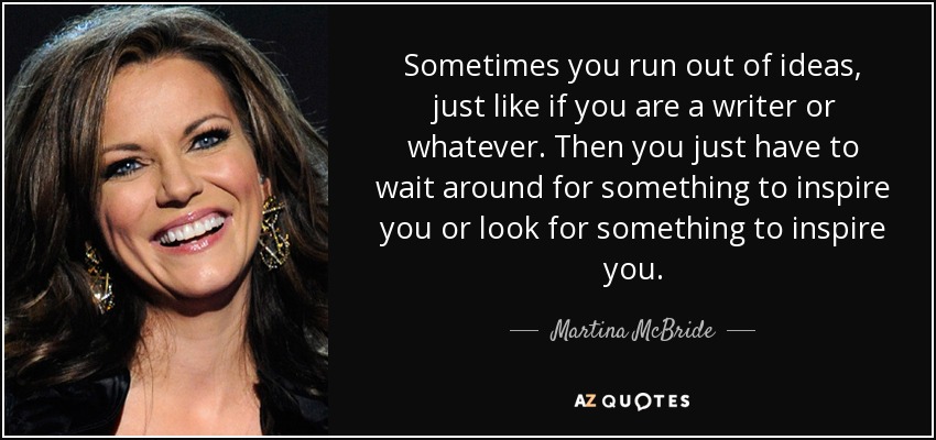 Sometimes you run out of ideas, just like if you are a writer or whatever. Then you just have to wait around for something to inspire you or look for something to inspire you. - Martina McBride