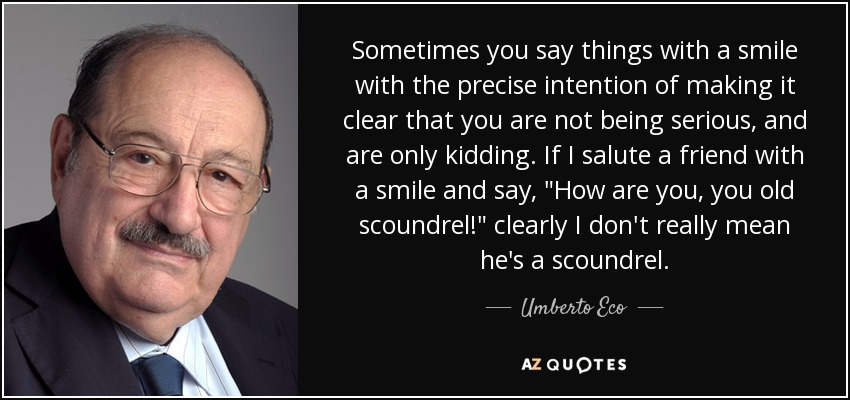 Sometimes you say things with a smile with the precise intention of making it clear that you are not being serious, and are only kidding. If I salute a friend with a smile and say, 