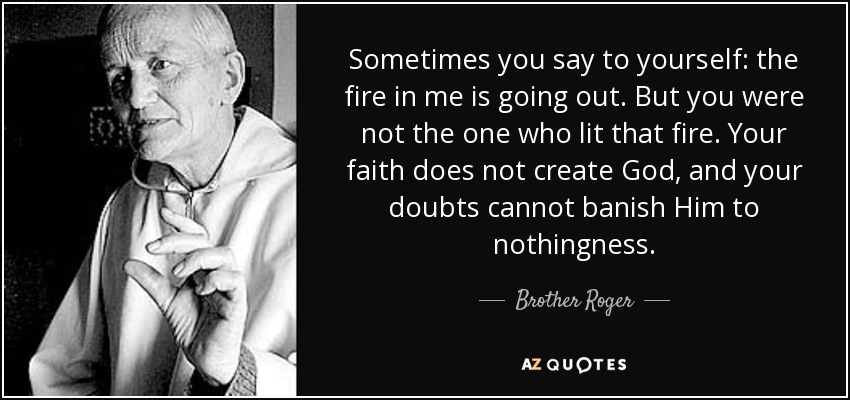 Sometimes you say to yourself: the fire in me is going out. But you were not the one who lit that fire. Your faith does not create God, and your doubts cannot banish Him to nothingness. - Brother Roger