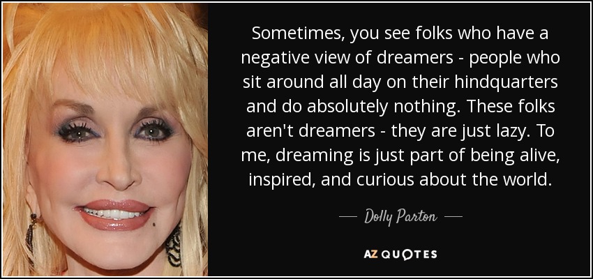 Sometimes, you see folks who have a negative view of dreamers - people who sit around all day on their hindquarters and do absolutely nothing. These folks aren't dreamers - they are just lazy. To me, dreaming is just part of being alive, inspired, and curious about the world. - Dolly Parton