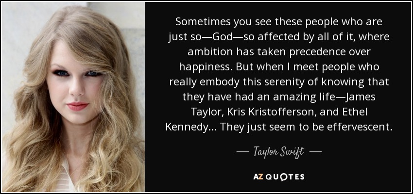 Sometimes you see these people who are just so—God—so affected by all of it, where ambition has taken precedence over happiness. But when I meet people who really embody this serenity of knowing that they have had an amazing life—James Taylor, Kris Kristofferson, and Ethel Kennedy... They just seem to be effervescent. - Taylor Swift