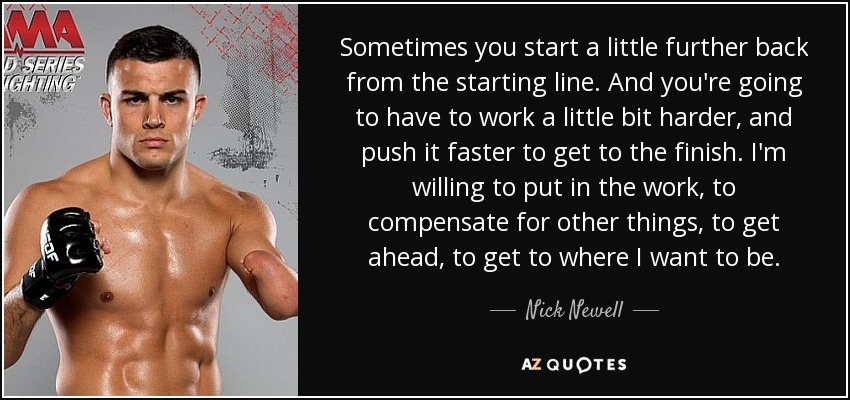 Sometimes you start a little further back from the starting line. And you're going to have to work a little bit harder, and push it faster to get to the finish. I'm willing to put in the work, to compensate for other things, to get ahead, to get to where I want to be. - Nick Newell