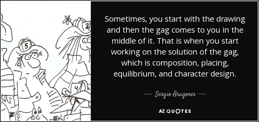 Sometimes, you start with the drawing and then the gag comes to you in the middle of it. That is when you start working on the solution of the gag, which is composition, placing, equilibrium, and character design. - Sergio Aragones
