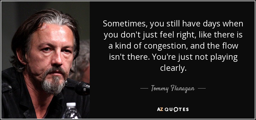 Sometimes, you still have days when you don't just feel right, like there is a kind of congestion, and the flow isn't there. You're just not playing clearly. - Tommy Flanagan