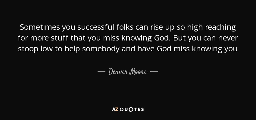 Sometimes you successful folks can rise up so high reaching for more stuff that you miss knowing God. But you can never stoop low to help somebody and have God miss knowing you - Denver Moore