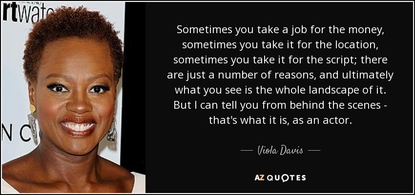 Sometimes you take a job for the money, sometimes you take it for the location, sometimes you take it for the script; there are just a number of reasons, and ultimately what you see is the whole landscape of it. But I can tell you from behind the scenes - that's what it is, as an actor. - Viola Davis