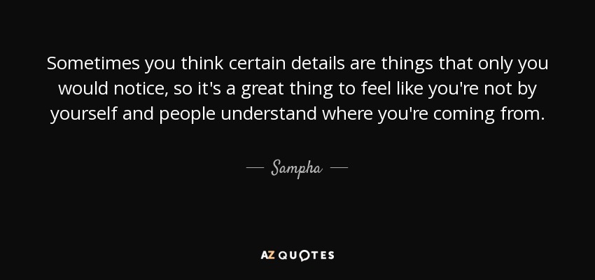 Sometimes you think certain details are things that only you would notice, so it's a great thing to feel like you're not by yourself and people understand where you're coming from. - Sampha