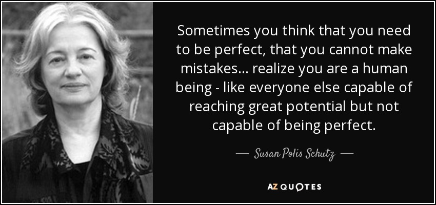 Sometimes you think that you need to be perfect, that you cannot make mistakes ... realize you are a human being - like everyone else capable of reaching great potential but not capable of being perfect. - Susan Polis Schutz