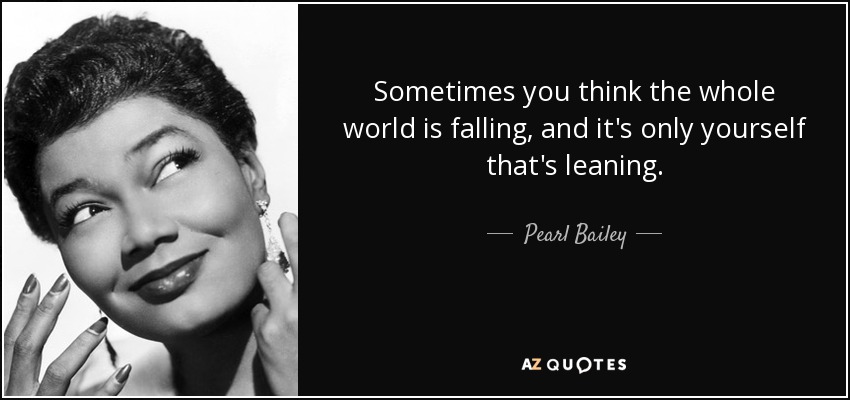 Sometimes you think the whole world is falling, and it's only yourself that's leaning. - Pearl Bailey