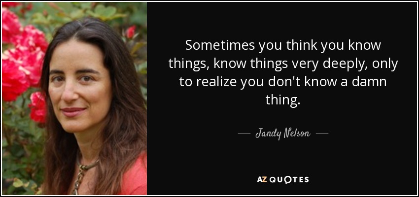 Sometimes you think you know things, know things very deeply, only to realize you don't know a damn thing. - Jandy Nelson