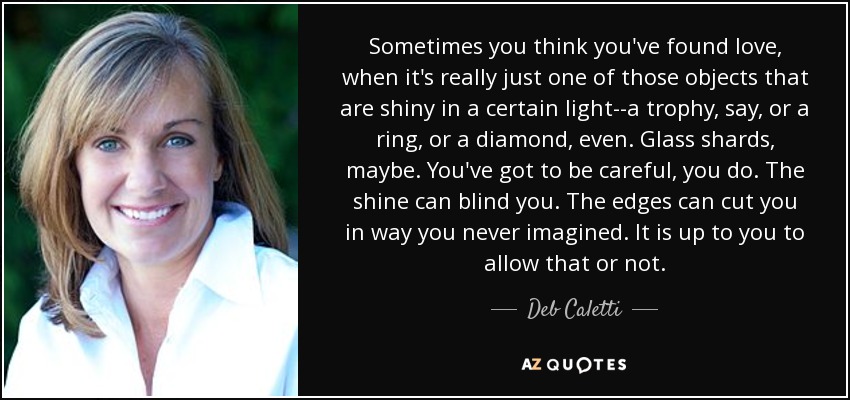 Sometimes you think you've found love, when it's really just one of those objects that are shiny in a certain light--a trophy, say, or a ring, or a diamond, even. Glass shards, maybe. You've got to be careful, you do. The shine can blind you. The edges can cut you in way you never imagined. It is up to you to allow that or not. - Deb Caletti