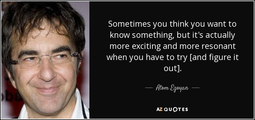 Sometimes you think you want to know something, but it's actually more exciting and more resonant when you have to try [and figure it out]. - Atom Egoyan