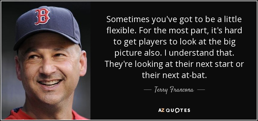 Sometimes you've got to be a little flexible. For the most part, it's hard to get players to look at the big picture also. I understand that. They're looking at their next start or their next at-bat. - Terry Francona